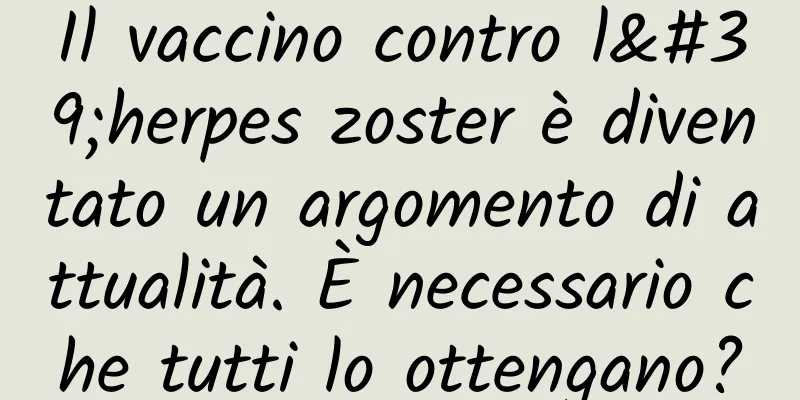 Il vaccino contro l'herpes zoster è diventato un argomento di attualità. È necessario che tutti lo ottengano?