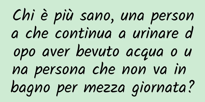 Chi è più sano, una persona che continua a urinare dopo aver bevuto acqua o una persona che non va in bagno per mezza giornata?