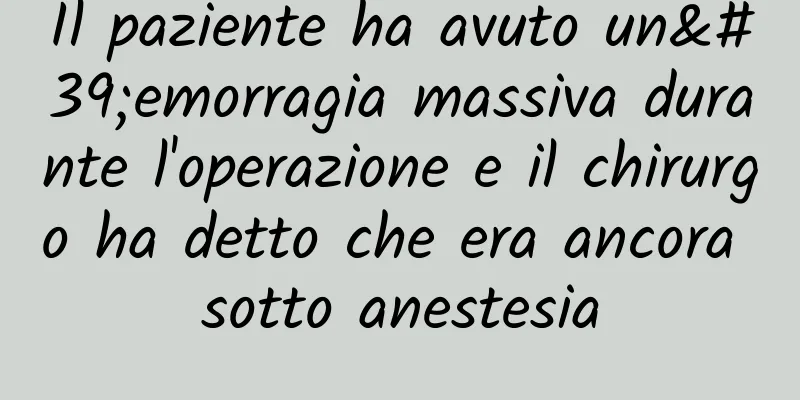Il paziente ha avuto un'emorragia massiva durante l'operazione e il chirurgo ha detto che era ancora sotto anestesia