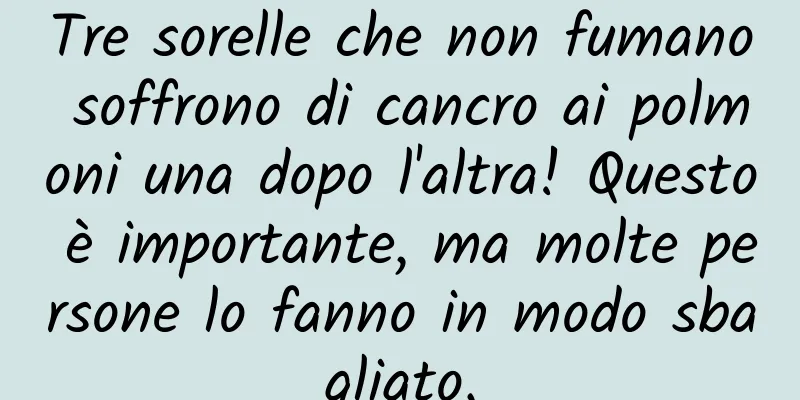Tre sorelle che non fumano soffrono di cancro ai polmoni una dopo l'altra! Questo è importante, ma molte persone lo fanno in modo sbagliato.