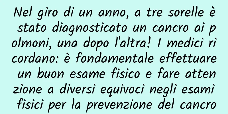 Nel giro di un anno, a tre sorelle è stato diagnosticato un cancro ai polmoni, una dopo l'altra! I medici ricordano: è fondamentale effettuare un buon esame fisico e fare attenzione a diversi equivoci negli esami fisici per la prevenzione del cancro