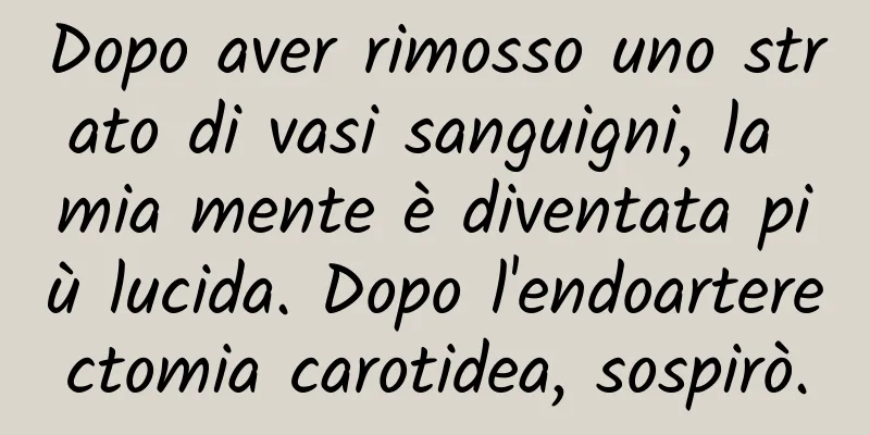 Dopo aver rimosso uno strato di vasi sanguigni, la mia mente è diventata più lucida. Dopo l'endoarterectomia carotidea, sospirò.