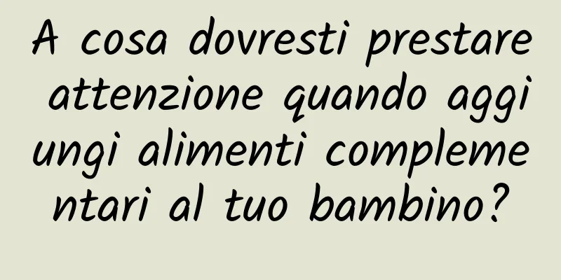 A cosa dovresti prestare attenzione quando aggiungi alimenti complementari al tuo bambino?