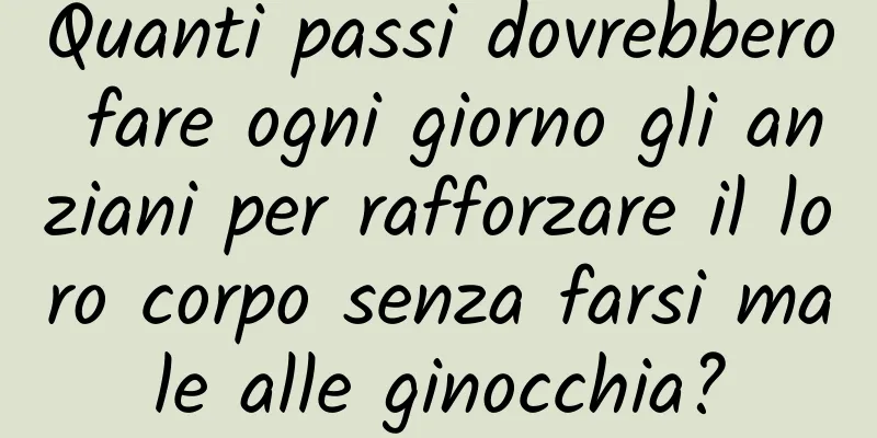 Quanti passi dovrebbero fare ogni giorno gli anziani per rafforzare il loro corpo senza farsi male alle ginocchia?