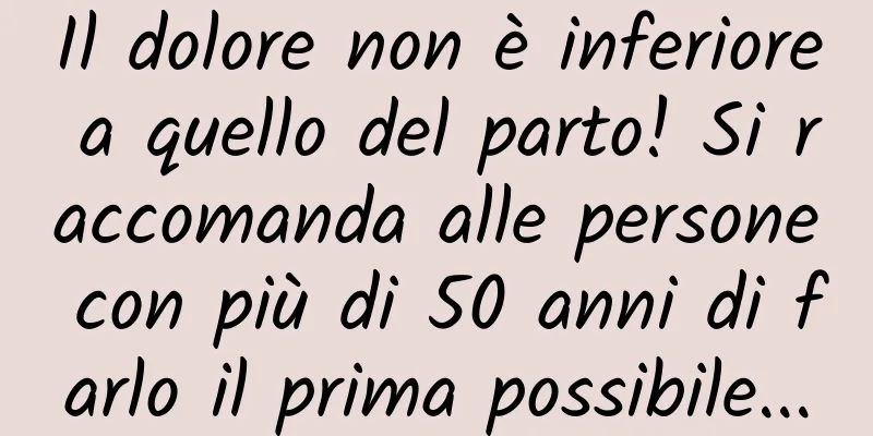 Il dolore non è inferiore a quello del parto! Si raccomanda alle persone con più di 50 anni di farlo il prima possibile...