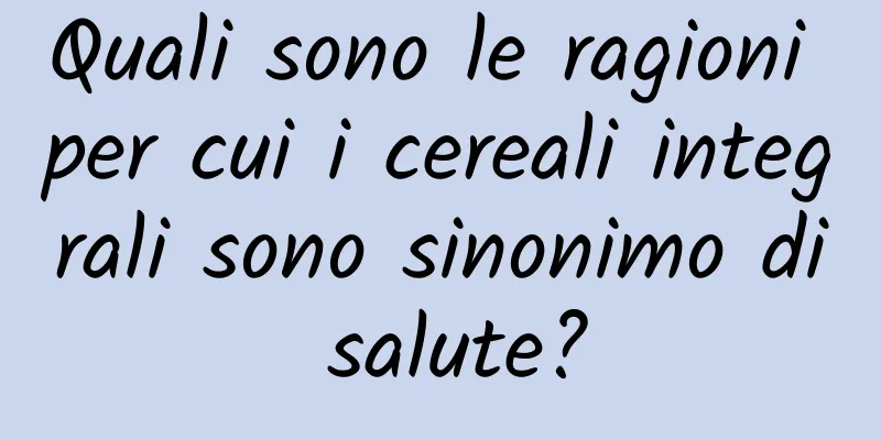 Quali sono le ragioni per cui i cereali integrali sono sinonimo di salute?