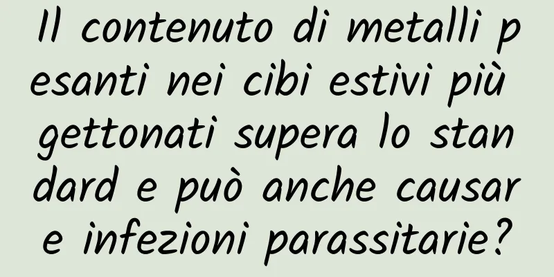 Il contenuto di metalli pesanti nei cibi estivi più gettonati supera lo standard e può anche causare infezioni parassitarie?