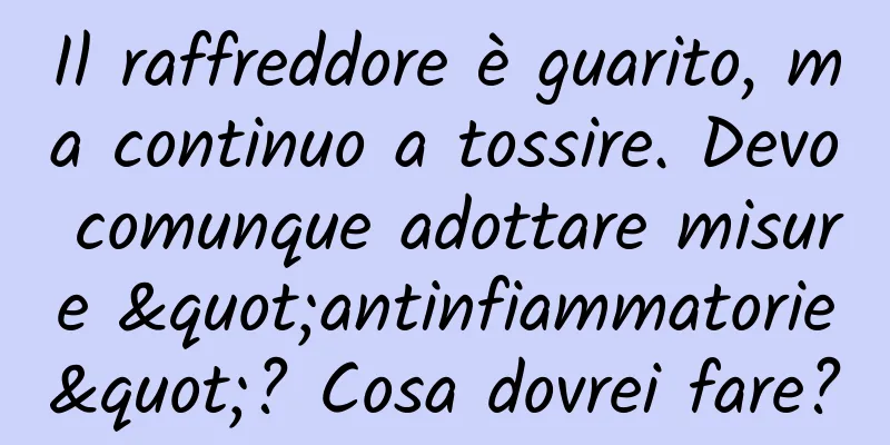 Il raffreddore è guarito, ma continuo a tossire. Devo comunque adottare misure "antinfiammatorie"? Cosa dovrei fare?