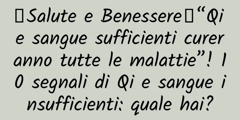 【Salute e Benessere】“Qi e sangue sufficienti cureranno tutte le malattie”! 10 segnali di Qi e sangue insufficienti: quale hai?
