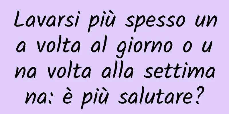 Lavarsi più spesso una volta al giorno o una volta alla settimana: è più salutare?