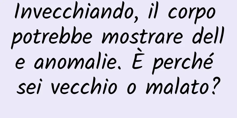 Invecchiando, il corpo potrebbe mostrare delle anomalie. È perché sei vecchio o malato?