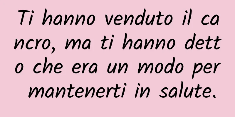 Ti hanno venduto il cancro, ma ti hanno detto che era un modo per mantenerti in salute.