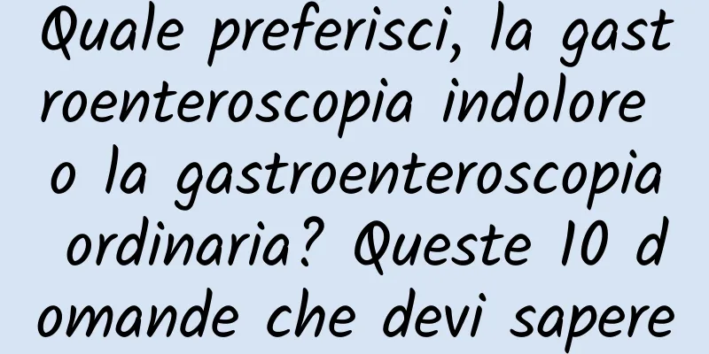 Quale preferisci, la gastroenteroscopia indolore o la gastroenteroscopia ordinaria? Queste 10 domande che devi sapere