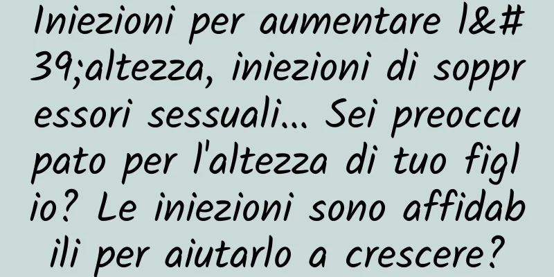 Iniezioni per aumentare l'altezza, iniezioni di soppressori sessuali... Sei preoccupato per l'altezza di tuo figlio? Le iniezioni sono affidabili per aiutarlo a crescere?