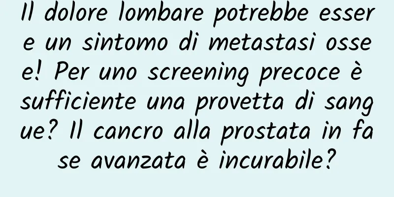 Il dolore lombare potrebbe essere un sintomo di metastasi ossee! Per uno screening precoce è sufficiente una provetta di sangue? Il cancro alla prostata in fase avanzata è incurabile?