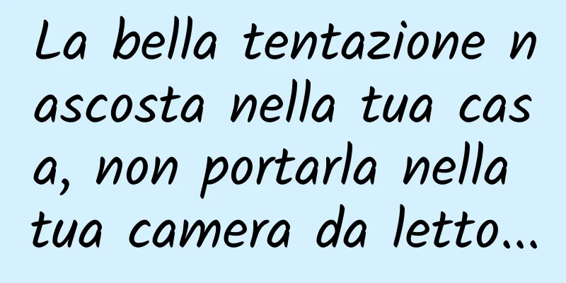 La bella tentazione nascosta nella tua casa, non portarla nella tua camera da letto...