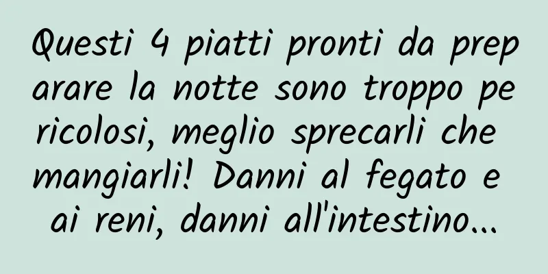 Questi 4 piatti pronti da preparare la notte sono troppo pericolosi, meglio sprecarli che mangiarli! Danni al fegato e ai reni, danni all'intestino...