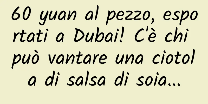 60 yuan al pezzo, esportati a Dubai! C'è chi può vantare una ciotola di salsa di soia...