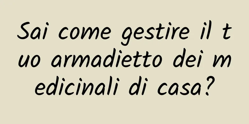 Sai come gestire il tuo armadietto dei medicinali di casa?