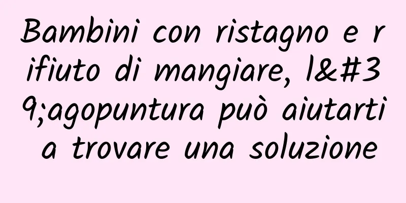 Bambini con ristagno e rifiuto di mangiare, l'agopuntura può aiutarti a trovare una soluzione