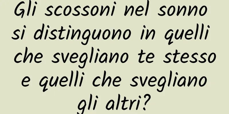 Gli scossoni nel sonno si distinguono in quelli che svegliano te stesso e quelli che svegliano gli altri?