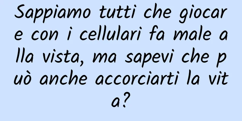 Sappiamo tutti che giocare con i cellulari fa male alla vista, ma sapevi che può anche accorciarti la vita?