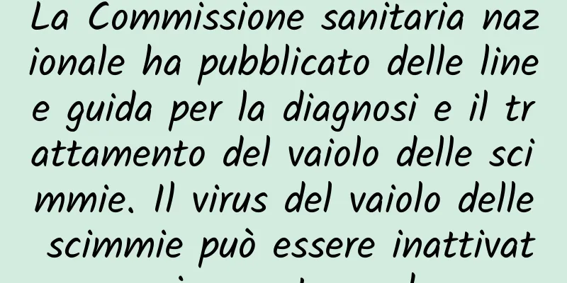 La Commissione sanitaria nazionale ha pubblicato delle linee guida per la diagnosi e il trattamento del vaiolo delle scimmie. Il virus del vaiolo delle scimmie può essere inattivato in questo modo