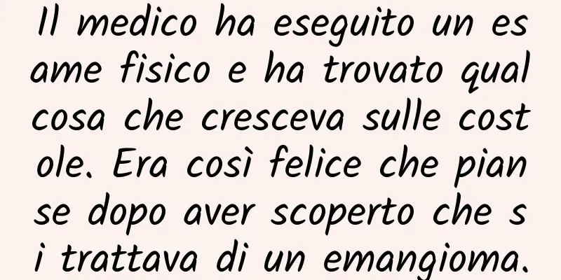 Il medico ha eseguito un esame fisico e ha trovato qualcosa che cresceva sulle costole. Era così felice che pianse dopo aver scoperto che si trattava di un emangioma.