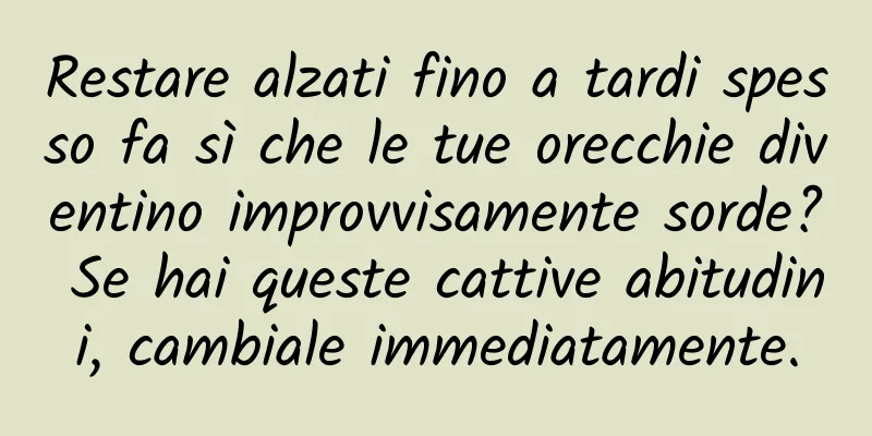 Restare alzati fino a tardi spesso fa sì che le tue orecchie diventino improvvisamente sorde? Se hai queste cattive abitudini, cambiale immediatamente.