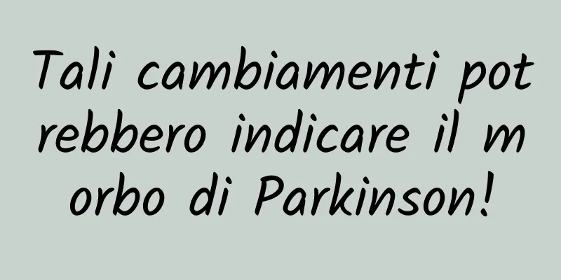 Tali cambiamenti potrebbero indicare il morbo di Parkinson!