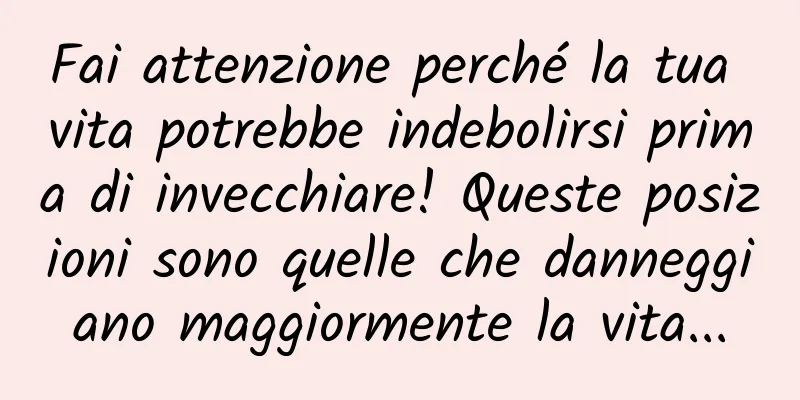 Fai attenzione perché la tua vita potrebbe indebolirsi prima di invecchiare! Queste posizioni sono quelle che danneggiano maggiormente la vita...
