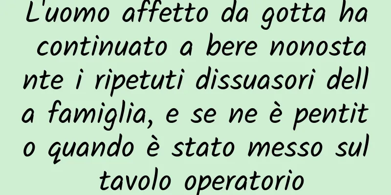 L'uomo affetto da gotta ha continuato a bere nonostante i ripetuti dissuasori della famiglia, e se ne è pentito quando è stato messo sul tavolo operatorio