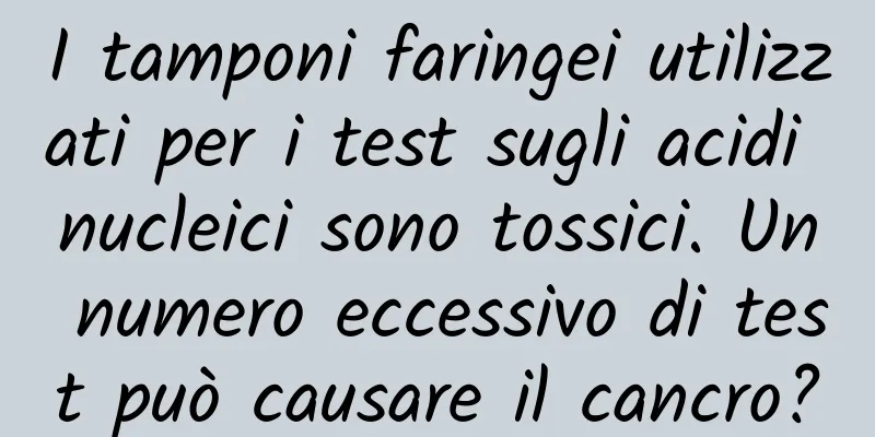 I tamponi faringei utilizzati per i test sugli acidi nucleici sono tossici. Un numero eccessivo di test può causare il cancro?