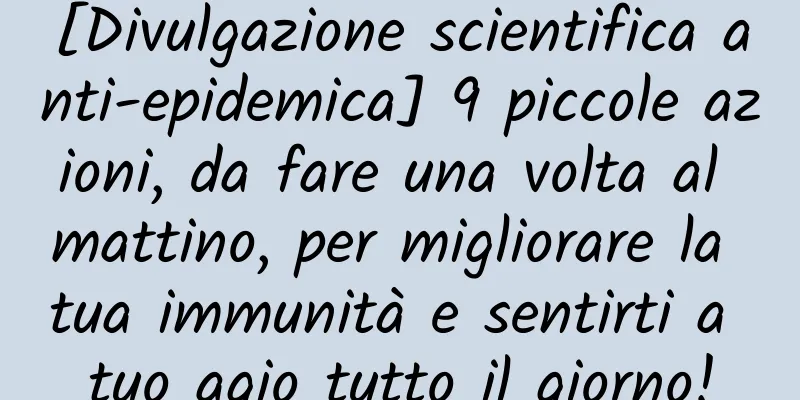 [Divulgazione scientifica anti-epidemica] 9 piccole azioni, da fare una volta al mattino, per migliorare la tua immunità e sentirti a tuo agio tutto il giorno!