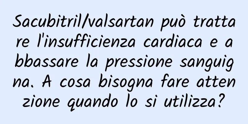 Sacubitril/valsartan può trattare l'insufficienza cardiaca e abbassare la pressione sanguigna. A cosa bisogna fare attenzione quando lo si utilizza?