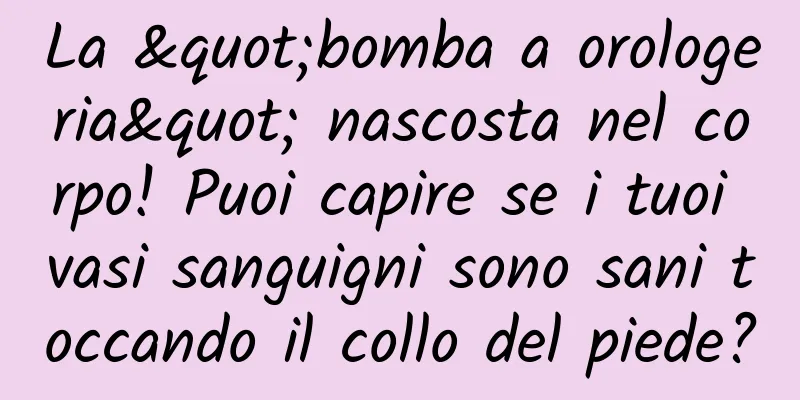 La "bomba a orologeria" nascosta nel corpo! Puoi capire se i tuoi vasi sanguigni sono sani toccando il collo del piede?