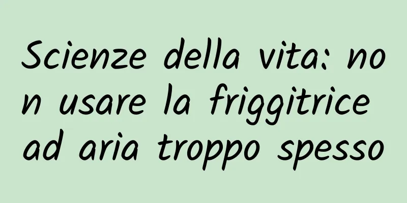 Scienze della vita: non usare la friggitrice ad aria troppo spesso