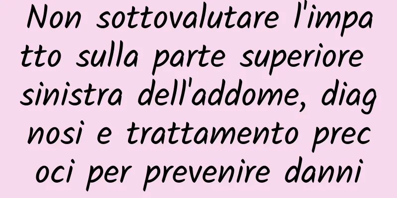 Non sottovalutare l'impatto sulla parte superiore sinistra dell'addome, diagnosi e trattamento precoci per prevenire danni
