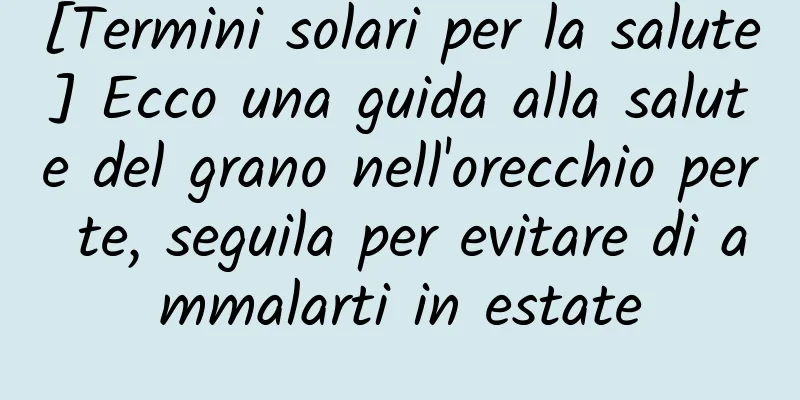 [Termini solari per la salute] Ecco una guida alla salute del grano nell'orecchio per te, seguila per evitare di ammalarti in estate