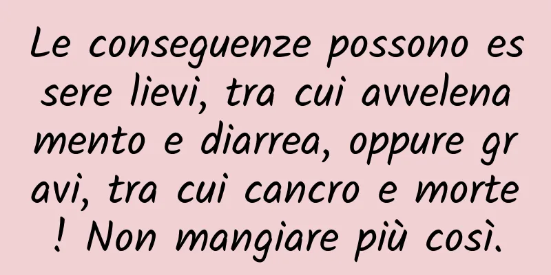 Le conseguenze possono essere lievi, tra cui avvelenamento e diarrea, oppure gravi, tra cui cancro e morte! Non mangiare più così.