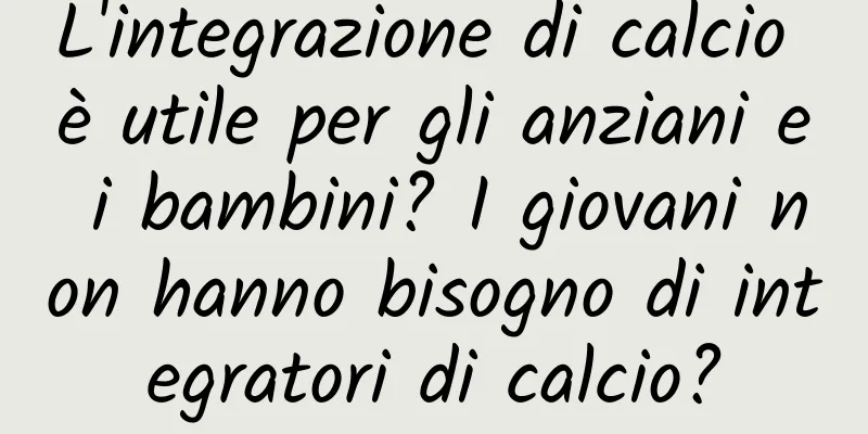 L'integrazione di calcio è utile per gli anziani e i bambini? I giovani non hanno bisogno di integratori di calcio?