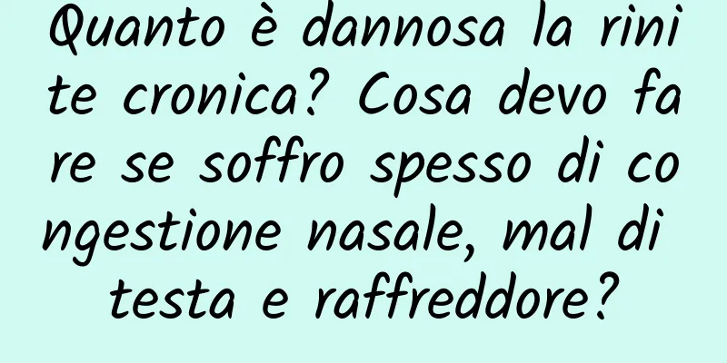 Quanto è dannosa la rinite cronica? Cosa devo fare se soffro spesso di congestione nasale, mal di testa e raffreddore?