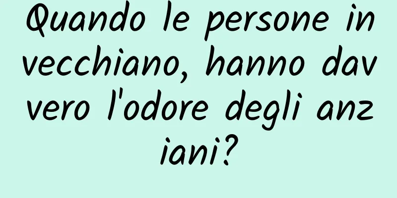Quando le persone invecchiano, hanno davvero l'odore degli anziani?