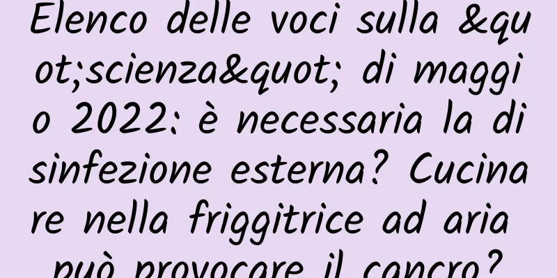 Elenco delle voci sulla "scienza" di maggio 2022: è necessaria la disinfezione esterna? Cucinare nella friggitrice ad aria può provocare il cancro?