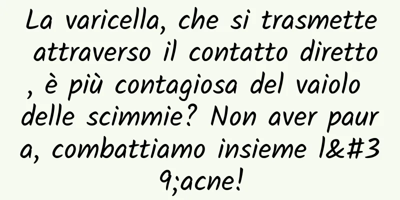 La varicella, che si trasmette attraverso il contatto diretto, è più contagiosa del vaiolo delle scimmie? Non aver paura, combattiamo insieme l'acne!