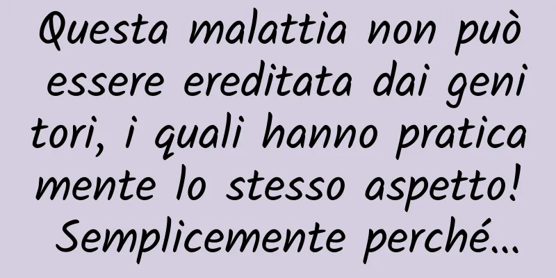 Questa malattia non può essere ereditata dai genitori, i quali hanno praticamente lo stesso aspetto! Semplicemente perché…