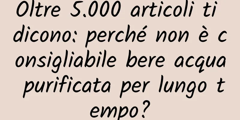 Oltre 5.000 articoli ti dicono: perché non è consigliabile bere acqua purificata per lungo tempo?