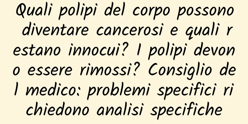 Quali polipi del corpo possono diventare cancerosi e quali restano innocui? I polipi devono essere rimossi? Consiglio del medico: problemi specifici richiedono analisi specifiche