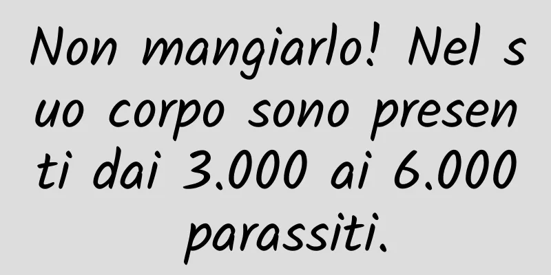 Non mangiarlo! Nel suo corpo sono presenti dai 3.000 ai 6.000 parassiti.