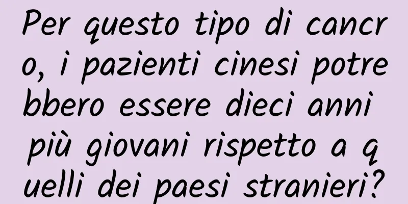 Per questo tipo di cancro, i pazienti cinesi potrebbero essere dieci anni più giovani rispetto a quelli dei paesi stranieri?